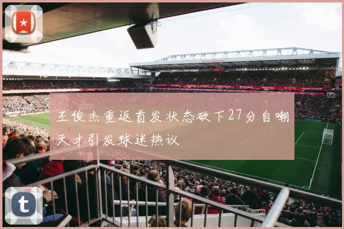 王俊杰重返首发状态砍下27分自嘲天才引发球迷热议