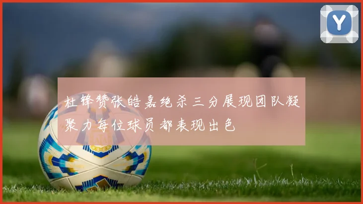 杜锋赞张皓嘉绝杀三分展现团队凝聚力每位球员都表现出色