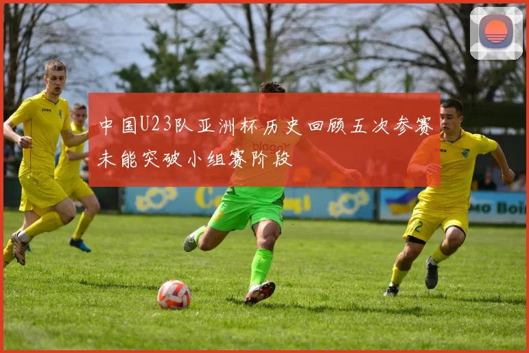 中国U23队亚洲杯历史回顾五次参赛未能突破小组赛阶段