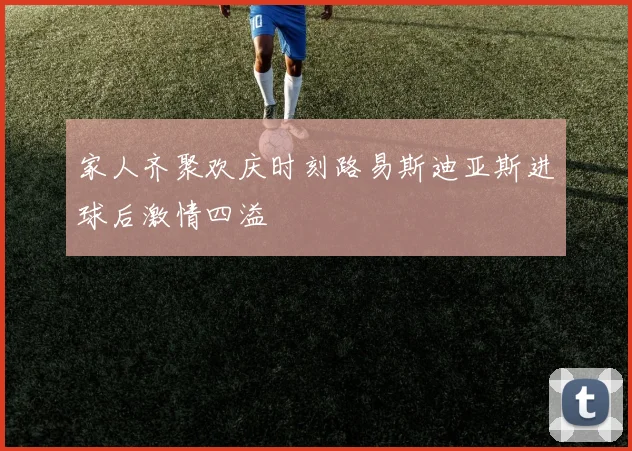 家人齐聚欢庆时刻路易斯迪亚斯进球后激情四溢