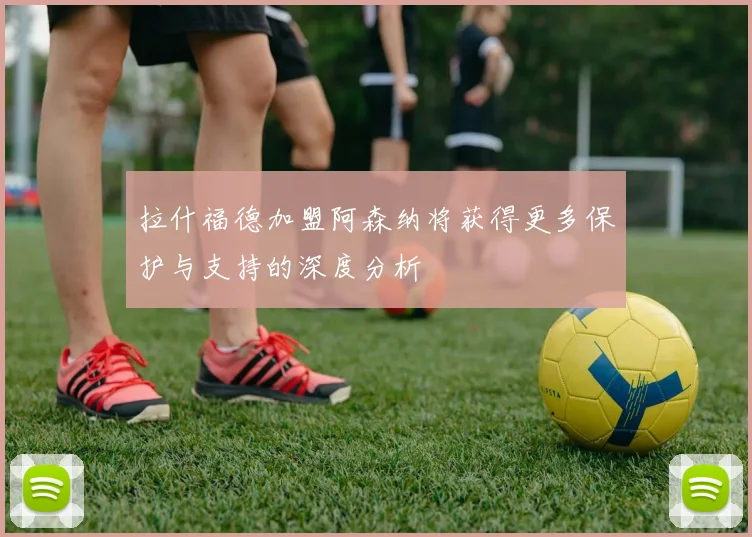 拉什福德加盟阿森纳将获得更多保护与支持的深度分析