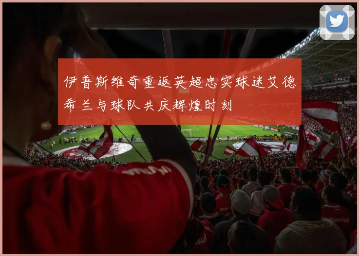 伊普斯维奇重返英超忠实球迷艾德希兰与球队共庆辉煌时刻