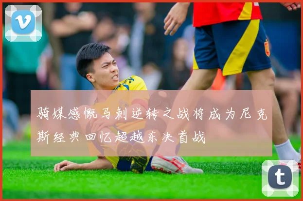 骑媒感慨马刺逆转之战将成为尼克斯经典回忆超越东决首战
