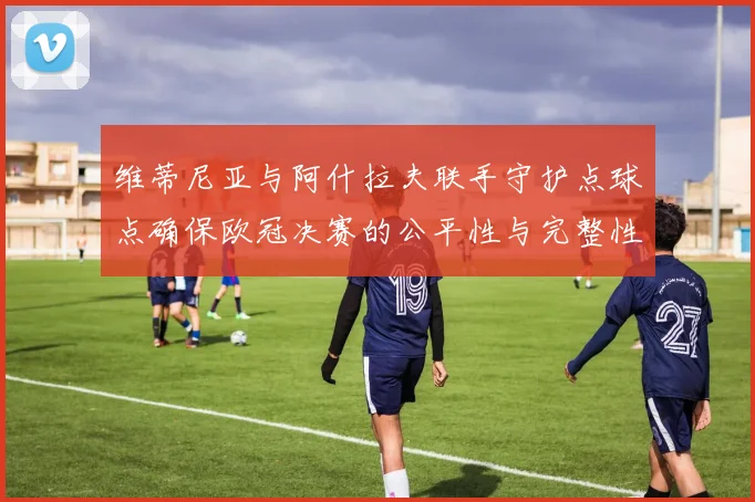 维蒂尼亚与阿什拉夫联手守护点球点确保欧冠决赛的公平性与完整性