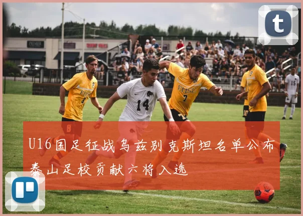 U16国足征战乌兹别克斯坦名单公布泰山足校贡献六将入选