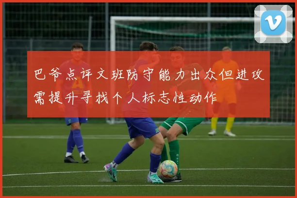 巴爷点评文班防守能力出众但进攻需提升寻找个人标志性动作
