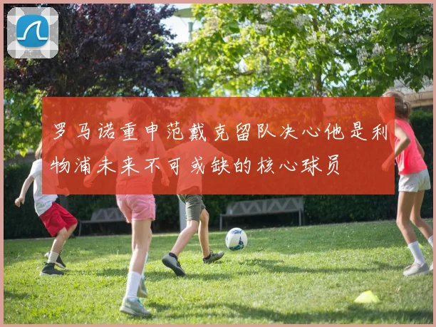 罗马诺重申范戴克留队决心他是利物浦未来不可或缺的核心球员