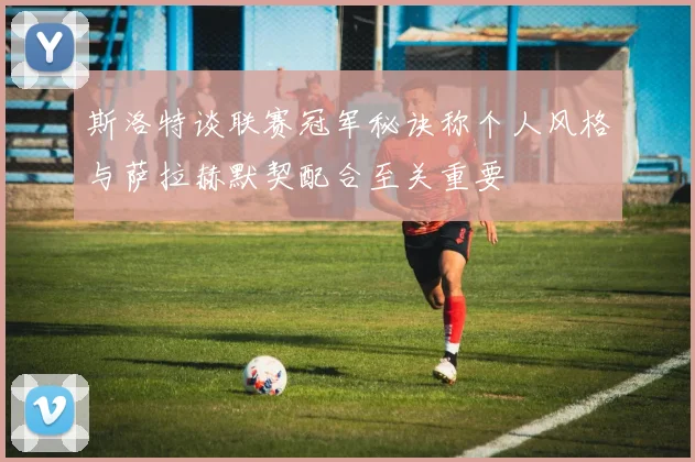 斯洛特谈联赛冠军秘诀称个人风格与萨拉赫默契配合至关重要