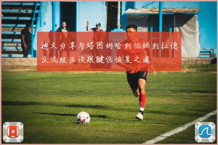 迪文分享与塔图姆哈利伯顿利拉德交流经历谈跟腱伤恢复之道