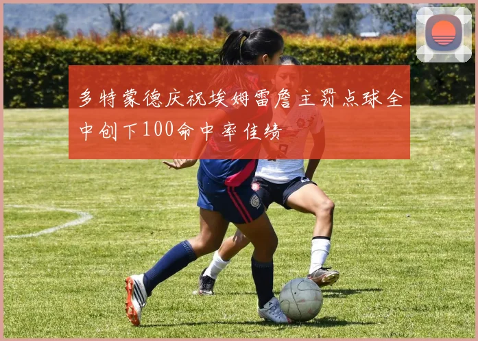 多特蒙德庆祝埃姆雷詹主罚点球全中创下100命中率佳绩
