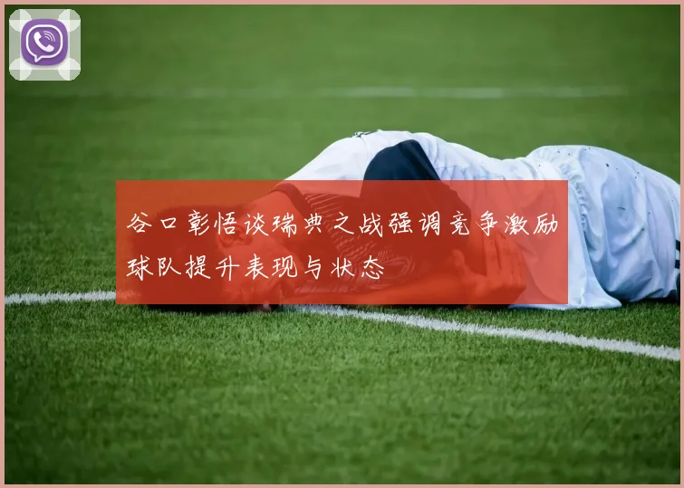 谷口彰悟谈瑞典之战强调竞争激励球队提升表现与状态