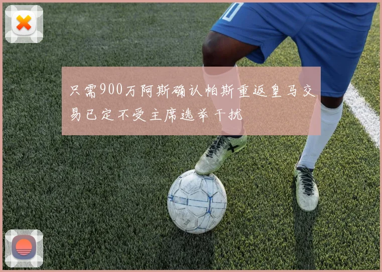 只需900万阿斯确认帕斯重返皇马交易已定不受主席选举干扰