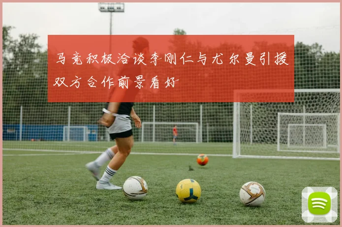 马竞积极洽谈李刚仁与尤尔曼引援双方合作前景看好