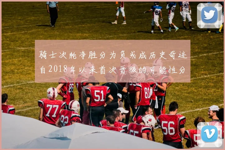 骑士次轮净胜分为负或成历史奇迹自2018年以来首次晋级的可能性分析