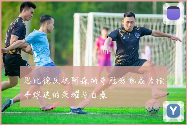 恩比德庆祝阿森纳夺冠感慨成为枪手球迷的荣耀与自豪