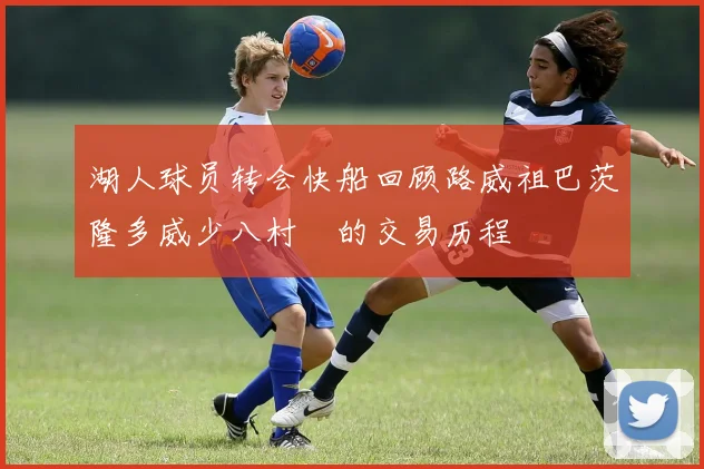 湖人球员转会快船回顾路威祖巴茨隆多威少八村塁的交易历程