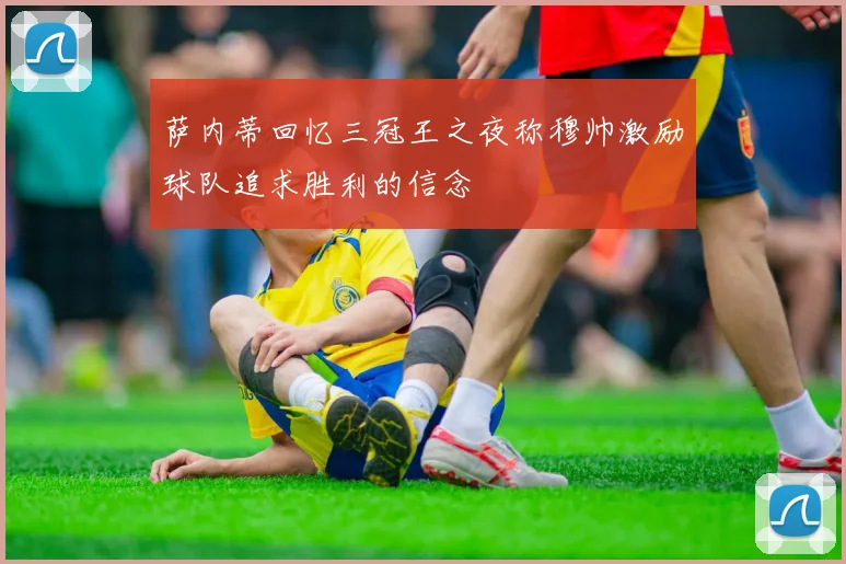 萨内蒂回忆三冠王之夜称穆帅激励球队追求胜利的信念