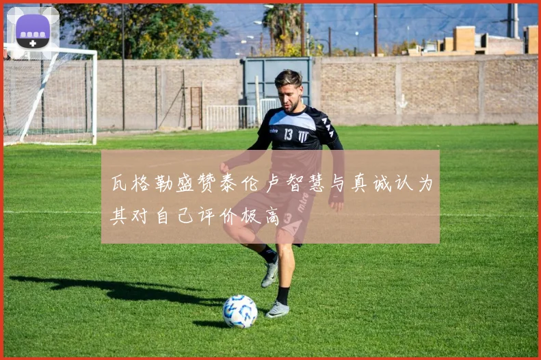 瓦格勒盛赞泰伦卢智慧与真诚认为其对自己评价极高