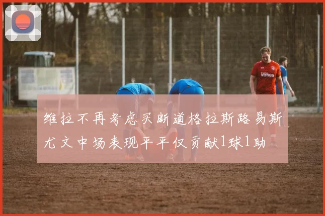 维拉不再考虑买断道格拉斯路易斯尤文中场表现平平仅贡献1球1助