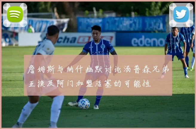 詹姆斯与纳什幽默讨论汤普森兄弟互换及阿门加盟活塞的可能性