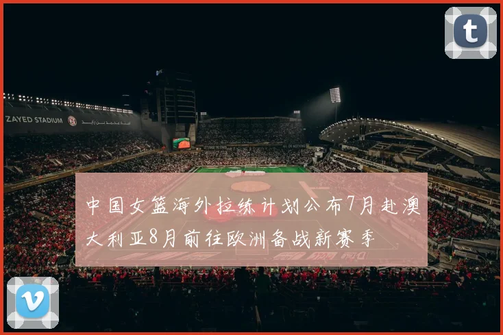 中国女篮海外拉练计划公布7月赴澳大利亚8月前往欧洲备战新赛季