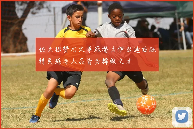 佐夫称赞尤文争冠潜力伊尔迪兹独特灵感与人品皆为稀缺之才
