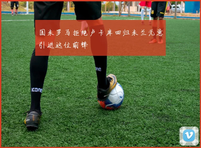 国米罗马拒绝卢卡库回归米兰无意引进这位前锋