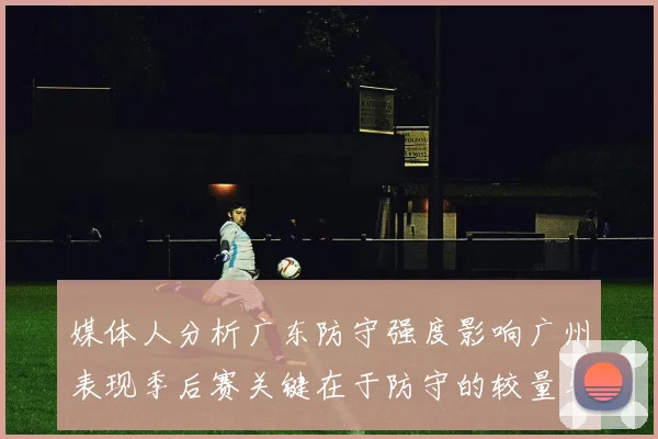 媒体人分析广东防守强度影响广州表现季后赛关键在于防守的较量与适应能力