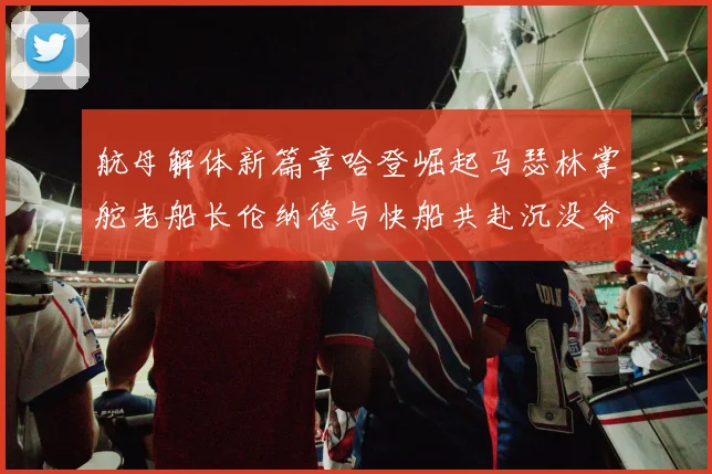 航母解体新篇章哈登崛起马瑟林掌舵老船长伦纳德与快船共赴沉没命运